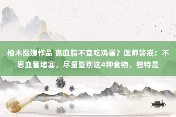 柚木提娜作品 高血脂不宜吃鸡蛋？医师警戒：不思血管堵塞，尽量鉴别这4种食物，独特是