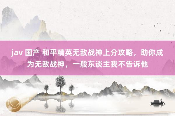 jav 国产 和平精英无敌战神上分攻略，助你成为无敌战神，一般东谈主我不告诉他