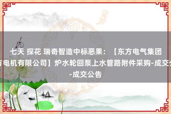 七天 探花 瑞奇智造中标恶果：【东方电气集团东方电机有限公司】炉水轮回泵上水管路附件采购-成交公告