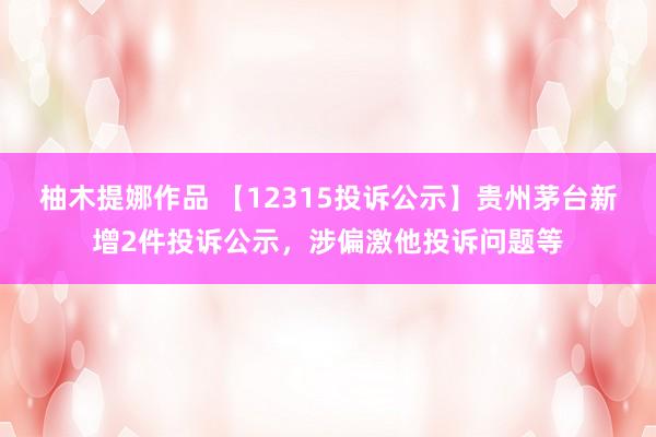 柚木提娜作品 【12315投诉公示】贵州茅台新增2件投诉公示，涉偏激他投诉问题等