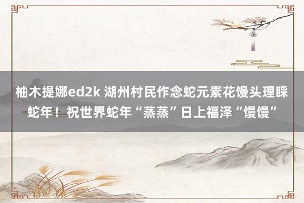 柚木提娜ed2k 湖州村民作念蛇元素花馒头理睬蛇年!祝世界蛇年“蒸蒸”日上福泽“馒馒”