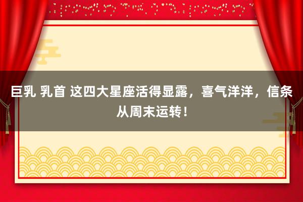巨乳 乳首 这四大星座活得显露，喜气洋洋，信条从周末运转！