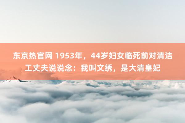 东京热官网 1953年，44岁妇女临死前对清洁工丈夫说说念：我叫文绣，是大清皇妃