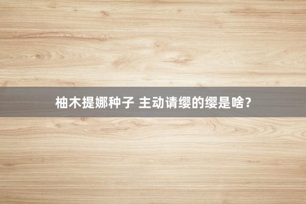 柚木提娜种子 主动请缨的缨是啥？