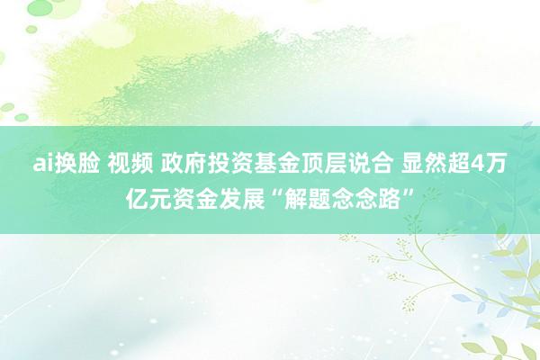 ai换脸 视频 政府投资基金顶层说合 显然超4万亿元资金发展“解题念念路”
