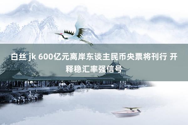 白丝 jk 600亿元离岸东谈主民币央票将刊行 开释稳汇率强信号