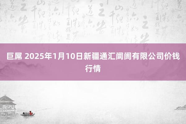 巨屌 2025年1月10日新疆通汇阛阓有限公司价钱行情