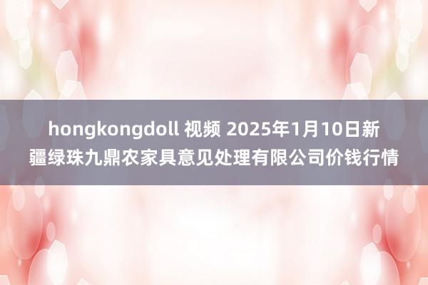 hongkongdoll 视频 2025年1月10日新疆绿珠九鼎农家具意见处理有限公司价钱行情