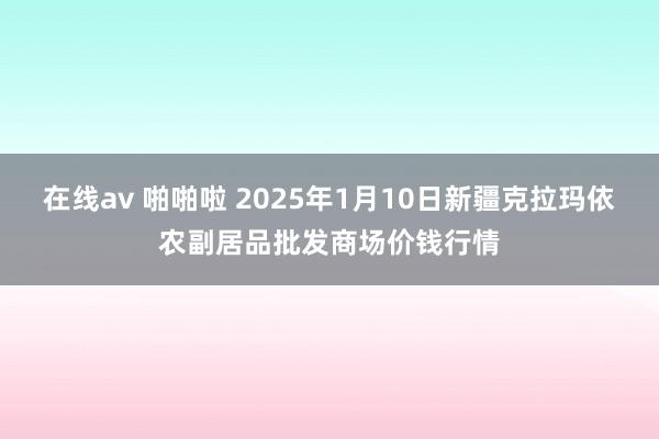 在线av 啪啪啦 2025年1月10日新疆克拉玛依农副居品批发商场价钱行情