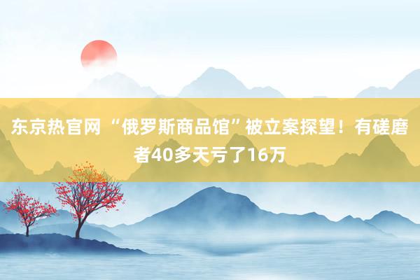 东京热官网 “俄罗斯商品馆”被立案探望！有磋磨者40多天亏了16万