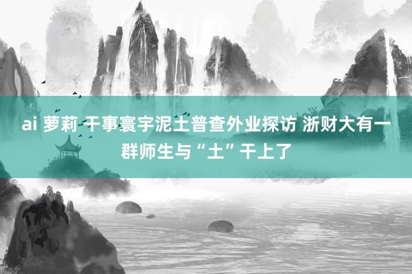 ai 萝莉 干事寰宇泥土普查外业探访 浙财大有一群师生与“土”干上了