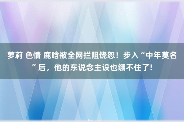 萝莉 色情 鹿晗被全网拦阻饶恕！步入“中年莫名”后，他的东说念主设也绷不住了!