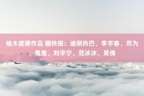 柚木提娜作品 圈快报：迪丽热巴、李宇春、邓为、鬼鬼、刘宇宁、范冰冰、吴倩