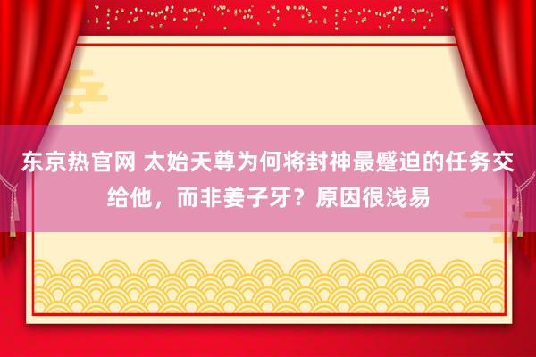 东京热官网 太始天尊为何将封神最蹙迫的任务交给他，而非姜子牙？原因很浅易