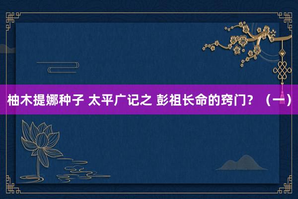 柚木提娜种子 太平广记之 彭祖长命的窍门？（一）