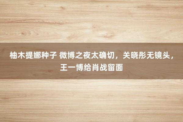 柚木提娜种子 微博之夜太确切，关晓彤无镜头，王一博给肖战留面