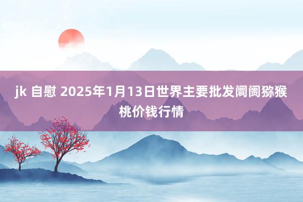 jk 自慰 2025年1月13日世界主要批发阛阓猕猴桃价钱行情