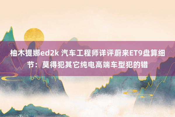 柚木提娜ed2k 汽车工程师详评蔚来ET9盘算细节：莫得犯其它纯电高端车型犯的错
