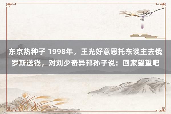 东京热种子 1998年，王光好意思托东谈主去俄罗斯送钱，对刘少奇异邦孙子说：回家望望吧