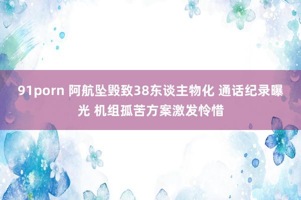 91porn 阿航坠毁致38东谈主物化 通话纪录曝光 机组孤苦方案激发怜惜