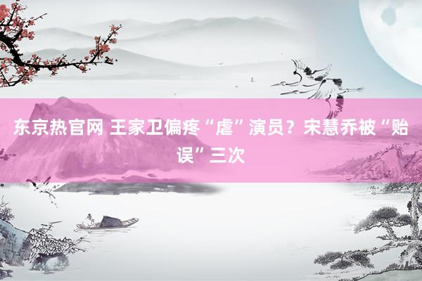 东京热官网 王家卫偏疼“虐”演员？宋慧乔被“贻误”三次