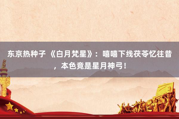 东京热种子 《白月梵星》：嘻嘻下线茯苓忆往昔，本色竟是星月神弓！