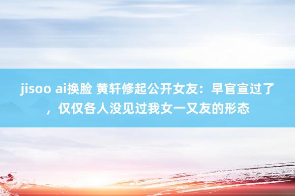 jisoo ai换脸 黄轩修起公开女友：早官宣过了，仅仅各人没见过我女一又友的形态