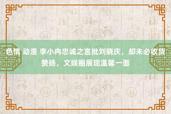 色情 动漫 李小冉忠诚之言批刘晓庆，却未必收货赞扬，文娱圈展现温馨一面