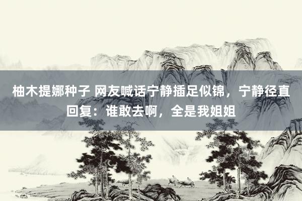 柚木提娜种子 网友喊话宁静插足似锦，宁静径直回复：谁敢去啊，全是我姐姐
