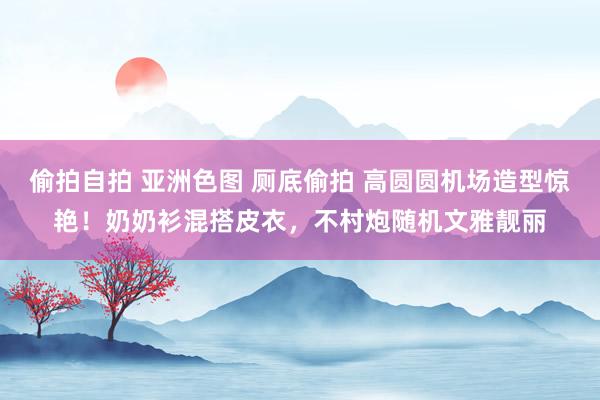 偷拍自拍 亚洲色图 厕底偷拍 高圆圆机场造型惊艳！奶奶衫混搭皮衣，不村炮随机文雅靓丽