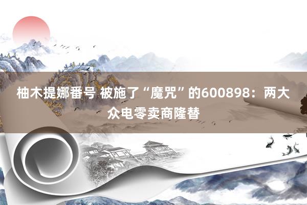 柚木提娜番号 被施了“魔咒”的600898：两大众电零卖商隆替