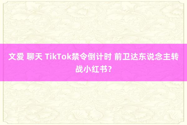 文爱 聊天 TikTok禁令倒计时 前卫达东说念主转战小红书？