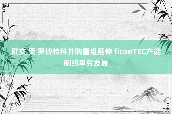 肛交 哭 罗博特科并购重组延伸 ficonTEC产能制约卑劣发展