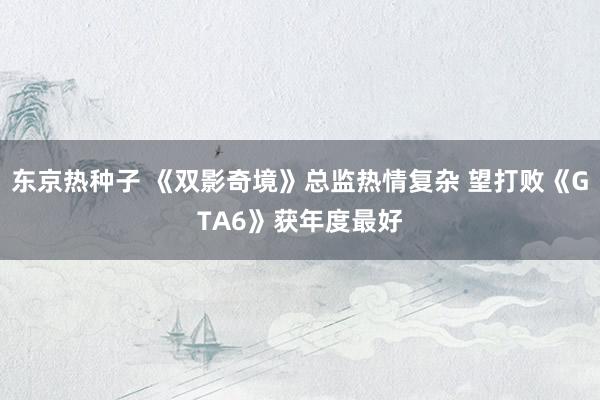 东京热种子 《双影奇境》总监热情复杂 望打败《GTA6》获年度最好