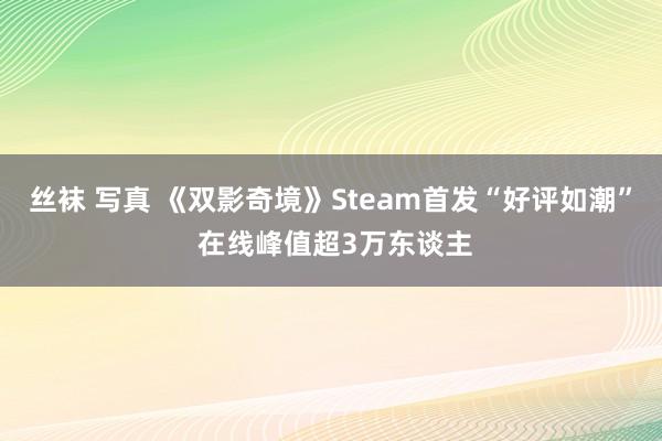 丝袜 写真 《双影奇境》Steam首发“好评如潮” 在线峰值超3万东谈主