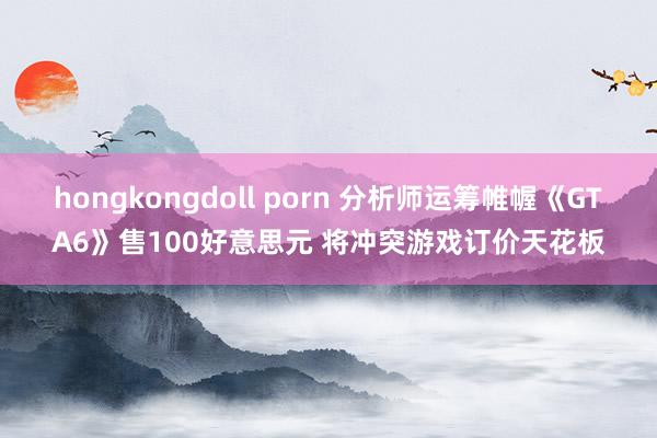 hongkongdoll porn 分析师运筹帷幄《GTA6》售100好意思元 将冲突游戏订价天花板