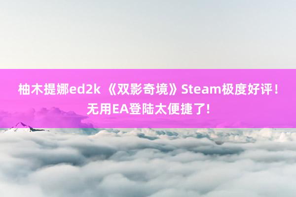 柚木提娜ed2k 《双影奇境》Steam极度好评！无用EA登陆太便捷了!