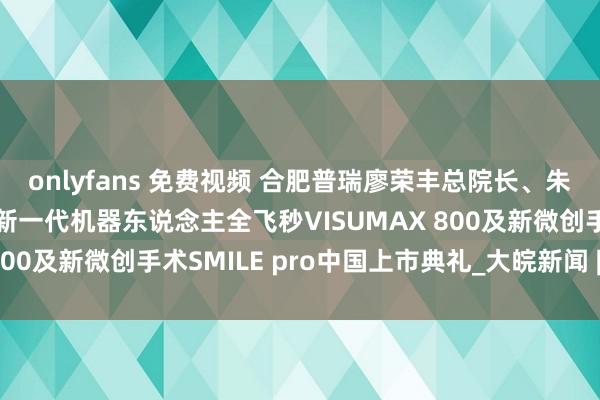 onlyfans 免费视频 合肥普瑞廖荣丰总院长、朱凤副院长应邀出席蔡司新一代机器东说念主全飞秒VISUMAX 800及新微创手术SMILE pro中国上市典礼_大皖新闻 | 安徽网
