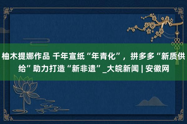 柚木提娜作品 千年宣纸“年青化”，拼多多“新质供给”助力打造“新非遗”_大皖新闻 | 安徽网