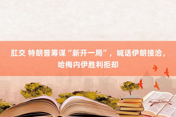 肛交 特朗普筹谋“新开一局”，喊话伊朗接洽，哈梅内伊胜利拒却