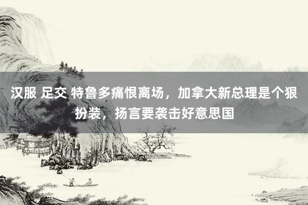 汉服 足交 特鲁多痛恨离场，加拿大新总理是个狠扮装，扬言要袭击好意思国