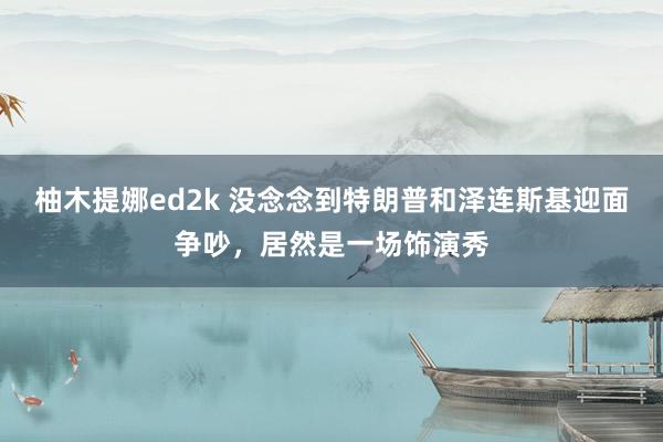 柚木提娜ed2k 没念念到特朗普和泽连斯基迎面争吵，居然是一场饰演秀
