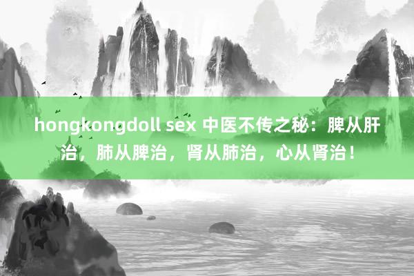 hongkongdoll sex 中医不传之秘：脾从肝治，肺从脾治，肾从肺治，心从肾治！