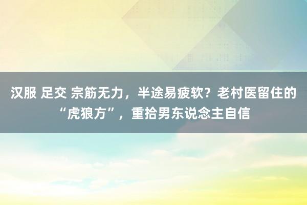 汉服 足交 宗筋无力，半途易疲软？老村医留住的“虎狼方”，重拾男东说念主自信
