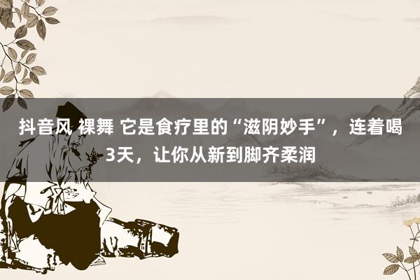 抖音风 裸舞 它是食疗里的“滋阴妙手”，连着喝3天，让你从新到脚齐柔润
