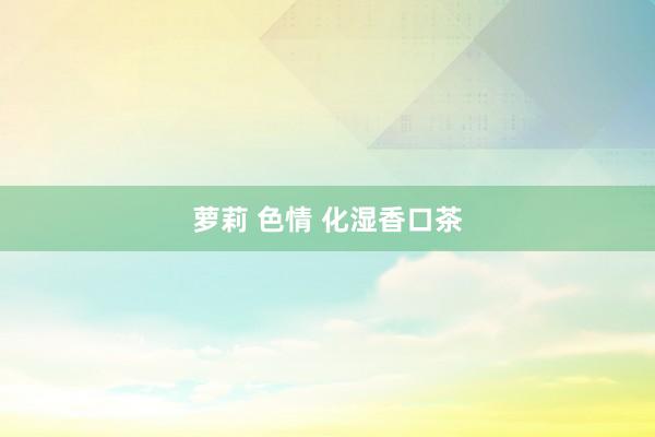 萝莉 色情 化湿香口茶