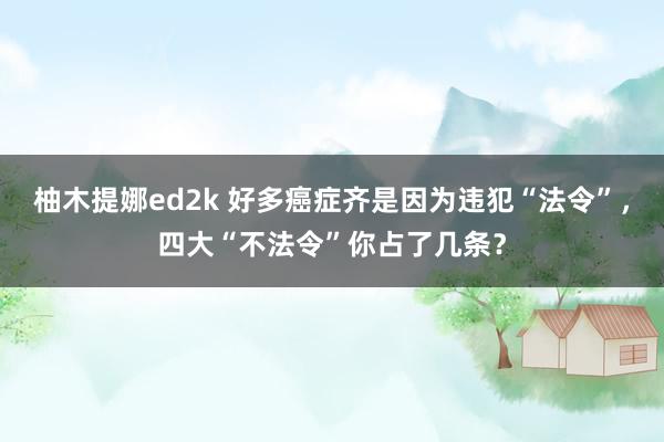柚木提娜ed2k 好多癌症齐是因为违犯“法令”，四大“不法令”你占了几条？