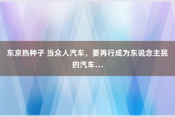 东京热种子 当众人汽车，要再行成为东说念主民的汽车…