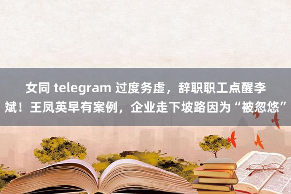 女同 telegram 过度务虚，辞职职工点醒李斌！王凤英早有案例，企业走下坡路因为“被忽悠”