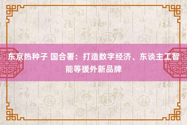 东京热种子 国合署：打造数字经济、东谈主工智能等援外新品牌